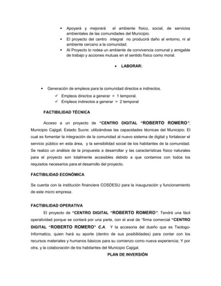    Apoyará y mejorará       el ambiente físico, social, de servicios
                     ambientales de las comunidades del Municipio.
                    El proyecto del centro integral no producirá daño al entorno, ni al
                     ambiente cercano a la comunidad.
                    Al Proyecto lo rodea un ambiente de convivencia comunal y amigable
                     de trabajo y acciones mutuas en el sentido físico como moral.

                                                 •   LABORAR:




          Generación de empleos para la comunidad directos e indirectos.
                Empleos directos a generar = 1 temporal.
                Empleos indirectos a generar = 2 temporal

          FACTIBILIDAD TÉCNICA

          Acceso a un proyecto de “CENTRO DIGITAL “ROBERTO ROMERO”,
Municipio Cajigal, Estado Sucre; utilizándose las capacidades técnicas del Municipio; El
cual es fomentar la integración de la comunidad al nuevo sistema de digital y fortalecer el
servicio público en esta área, y la sensibilidad social de los habitantes de la comunidad.
Se realizo un análisis de la propuesta a desarrollar y las características físico naturales
para el proyecto son totalmente accesibles debido a que contamos con todos los
requisitos necesarios para el desarrollo del proyecto.

FACTIBILIDAD ECONÓMICA

Se cuenta con la institución financiera COSDESU para la inauguración y funcionamiento
de este micro empresa.


FACTIBILIDAD OPERATIVA
          El proyecto de “CENTRO DIGITAL “ROBERTO ROMERO”. Tendrá una fácil
operatividad porque se contará por una parte, con el aval de “firma comercial “CENTRO
DIGITAL “ROBERTO ROMERO” C.A.                 Y la accesoria del dueño que es Teologo-
Informatico, quien hará su aporte (dentro de sus posibilidades) para contar con los
recursos materiales y humanos básicos para su comienzo como nueva experiencia; Y por
otra, y la colaboración de los habitantes del Municipio Cajigal.
                                             PLAN DE INVERSIÓN
 