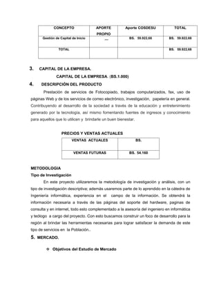 CONCEPTO                 APORTE          Aporte COSDESU             TOTAL
                                      PROPIO
      Gestión de Capital de Inicio        __            BS. 59.922,68         BS. 59.922,68


                TOTAL                                                         BS. 59.922,68




3.   CAPITAL DE LA EMPRESA.
               CAPITAL DE LA EMPRESA. (BS.1.000)
4.    DESCRIPCIÓN DEL PRODUCTO
       Prestación de servicios de Fotocopiado, trabajos computarizados, fax, uso de
páginas Web y de los servicios de correo electrónico, investigación, papelería en general.
Contribuyendo al desarrollo de la sociedad a través de la educación y entretenimiento
generado por la tecnología, así mismo fomentando fuentes de ingresos y conocimiento
para aquellos que lo utilicen y brindarle un buen bienestar.


                  PRECIOS Y VENTAS ACTUALES
                         VENTAS ACTUALES                       BS.


                          VENTAS FUTURAS                BS. 54.160



METODOLOGIA
Tipo de Investigación
       En este proyecto utilizaremos la metodología de investigación y análisis, con un
tipo de investigación descriptiva; además usaremos parte de lo aprendido en la cátedra de
Ingeniería informática, experiencia en el      campo de la información. Se obtendrá la
información necesaria a través de las páginas del soporte del hardware, paginas de
consulta y en internet, todo esto complementado a la asesoría del ingeniero en informática
y teólogo a cargo del proyecto. Con esto buscamos construir un foco de desarrollo para la
región al brindar las herramientas necesarias para lograr satisfacer la demanda de este
tipo de servicios en la Población..
5.   MERCADO.

         Objetivos del Estudio de Mercado
 