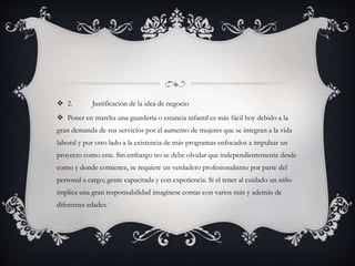  2. Justificación de la idea de negocio
 Poner en marcha una guardería o estancia infantil es más fácil hoy debido a la
gran demanda de sus servicios por el aumento de mujeres que se integran a la vida
laboral y por otro lado a la existencia de más programas enfocados a impulsar un
proyecto como este. Sin embargo no se debe olvidar que independientemente desde
como y donde comience, se requiere un verdadero profesionalismo por parte del
personal a cargo; gente capacitada y con experiencia. Si el tener al cuidado un niño
implica una gran responsabilidad imagínese contar con varios más y además de
diferentes edades.
 