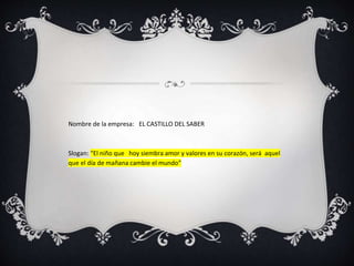 Nombre de la empresa: EL CASTILLO DEL SABER
Slogan: “El niño que hoy siembra amor y valores en su corazón, será aquel
que el día de mañana cambie el mundo”
 