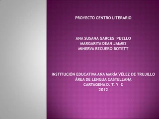 PROYECTO CENTRO LITERARIO




           ANA SUSANA GARCES PUELLO
             MARGARITA DEAN JAIMES
            MINERVA RECUERO BOTETT




INSTITUCIÓN EDUCATIVA ANA MARÍA VÉLEZ DE TRUJILLO
           ÁREA DE LENGUA CASTELLANA
               CARTAGENA D. T. Y C
                       2012
 
