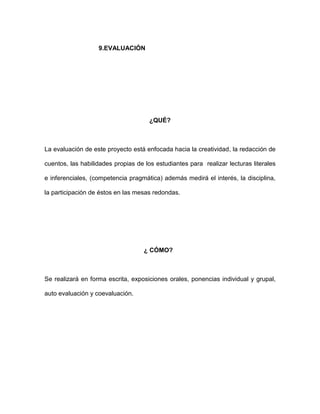 9.EVALUACIÓN




                                      ¿QUÉ?



La evaluación de este proyecto está enfocada hacia la creatividad, la redacción de

cuentos, las habilidades propias de los estudiantes para realizar lecturas literales

e inferenciales, (competencia pragmática) además medirá el interés, la disciplina,

la participación de éstos en las mesas redondas.




                                    ¿ CÓMO?



Se realizará en forma escrita, exposiciones orales, ponencias individual y grupal,

auto evaluación y coevaluación.
 