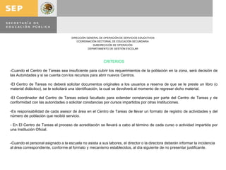 CRITERIOS -Cuando el Centro de Tareas sea insuficiente para cubrir los requerimientos de la población en la zona, será decisión de las Autoridades y si se cuenta con los recursos para abrir nuevos Centros. El Centro de Tareas no deberá solicitar documentos originales a los usuarios a reserva de que se le preste un libro (o material didáctico), se le solicitará una identificación, la cual se devolverá al momento de regresar dicho material. El Coordinador del Centro de Tareas estará facultado para extender constancias por parte del Centro de Tareas y de conformidad con las autoridades o solicitar constancias por cursos impartidos por otras Instituciones. Es responsabilidad de cada asesor de área en el Centro de Tareas de llevar un formato de registro de actividades y del número de población que recibió servicio. En El Centro de Tareas el proceso de acreditación se llevará a cabo al término de cada curso o actividad impartida por una Institución Oficial. -Cuando el personal asignado a la escuela no asista a sus labores, el director o la directora deberán informar la incidencia al área correspondiente, conforme al formato y mecanismo establecidos, al día siguiente de no presentar justificante.     