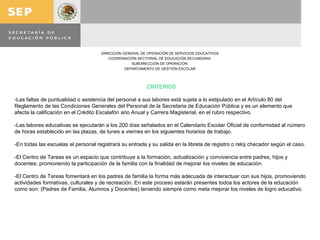 CRITERIOS   -Las faltas de puntualidad o asistencia del personal a sus labores está sujeta a lo estipulado en el Artículo 80 del Reglamento de las Condiciones Generales del Personal de la Secretaria de Educación Pública y es un elemento que afecta la calificación en el Crédito Escalafón ario Anual y Carrera Magisterial, en el rubro respectivo.    -Las labores educativas se ejecutarán a los 200 días señalados en el Calendario Escolar Oficial de conformidad al número de horas establecido en las plazas, de lunes a viernes en los siguientes horarios de trabajo.   -En todas las escuelas el personal registrará su entrada y su salida en la libreta de registro o reloj checador según el caso. -El Centro de Tareas es un espacio que contribuye a la formación, actualización y convivencia entre padres, hijos y docentes; promoviendo la participación de la familia con la finalidad de mejorar los niveles de educación.   -El Centro de Tareas fomentará en los padres de familia la forma más adecuada de interactuar con sus hijos, promoviendo actividades formativas, culturales y de recreación. En este proceso estarán presentes todos los actores de la educación como son: (Padres de Familia, Alumnos y Docentes) teniendo siempre como meta mejorar los niveles de logro educativo.   