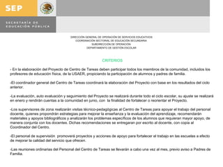 CRITERIOS   - En la elaboración del Proyecto de Centro de Tareas deben participar todos los miembros de la comunidad, incluidos los profesores de educación física, de la USAER, propiciando la participación de alumnos y padres de familia.   -El coordinador general del Centro de Tareas coordinará la elaboración del Proyecto con base en los resultados del ciclo anterior.   -La evaluación, auto evaluación y seguimiento del Proyecto se realizará durante todo el ciclo escolar, su ajuste se realizará en enero y rendirán cuentas a la comunidad en junio, con  la finalidad de fortalecer o reorientar el Proyecto.   -Los supervisores de zona realizarán visitas técnico-pedagógicas al Centro de Tareas para apoyar el trabajo del personal docente, quienes propondrán estrategias para mejorar la enseñanza y la evaluación del aprendizaje, recomendarán materiales y apoyos bibliográficos y analizarán los problemas específicos de los alumnos que requieran mayor apoyo, de manera conjunta con los docentes. Dichas recomendaciones se entregaran por escrito al docente, con copia al Coordinador del Centro.   -El personal de supervisión  promoverá proyectos y acciones de apoyo para fortalecer el trabajo en las escuelas a efecto de mejorar la calidad del servicio que ofrecen.   -Las reuniones ordinarias del Personal del Centro de Tareas se llevarán a cabo una vez al mes, previo aviso a Padres de Familia.   