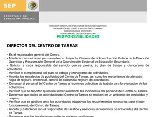 RESPONSABILIDADES DIRECTOR DEL CENTRO DE TAREAS Es el responsable general del Centro. Mantener comunicación permanente con: Inspector General de la Zona Escolar, Enlace de la Dirección  Operativa y Responsable General de la Coordinación Sectorial de Educación Secundaria. - Solicitar a cada responsable del servicio que se presta, su plan de trabajo y cronograma de actividades. - Verificar el cumplimiento del plan de trabajo y cronograma de actividades. Acordar las estrategias de publicidad del Centro de Tareas, así como los mecanismos de atención:  hojas de registro, credencial, control de asistencia, registro de actividades. Convocar al personal del Centro de Tareas a reuniones colectivas de trabajo para la evaluación de las actividades. - Verificar que se reporten quincenal o mensualmente las incidencias del personal del Centro de Tareas. Supervisar que todas las actividades del Centro de Tareas se realicen en un ambiente de cordialidad y respeto. Verificar que se gestione ante las autoridades educativas los requerimientos necesarios para el buen funcionamiento del Centro de Tareas. Acordar y establecer con el responsable de Gestión y asesores el calendario de actividades del Centro de Tareas. - Supervisar que las instalaciones estén en óptimas condiciones.  