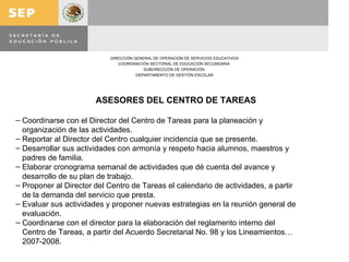 ASESORES DEL CENTRO DE TAREAS Coordinarse con el Director del Centro de Tareas para la planeación y  organización de las actividades. Reportar al Director del Centro cualquier incidencia que se presente. Desarrollar sus actividades con armonía y respeto hacia alumnos, maestros y padres de familia. Elaborar cronograma semanal de actividades que dé cuenta del avance y desarrollo de su plan de trabajo. Proponer al Director del Centro de Tareas el calendario de actividades, a partir de la demanda del servicio que presta. Evaluar sus actividades y proponer nuevas estrategias en la reunión general de evaluación. Coordinarse con el director para la elaboración del reglamento interno del Centro de Tareas, a partir del Acuerdo Secretarial No. 98 y los Lineamientos… 2007-2008. 