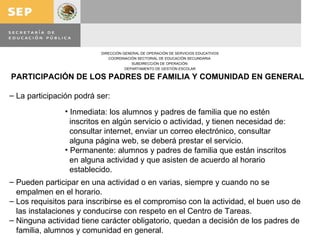 PARTICIPACIÓN DE LOS PADRES DE FAMILIA Y COMUNIDAD EN GENERAL La participación podrá ser: Pueden participar en una actividad o en varias, siempre y cuando no se empalmen en el horario. Los requisitos para inscribirse es el compromiso con la actividad, el buen uso de las instalaciones y conducirse con respeto en el Centro de Tareas. Ninguna actividad tiene carácter obligatorio, quedan a decisión de los padres de familia, alumnos y comunidad en general. Inmediata: los alumnos y padres de familia que no estén inscritos en algún servicio o actividad, y tienen necesidad de: consultar internet, enviar un correo electrónico, consultar  alguna página web, se deberá prestar el servicio. Permanente: alumnos y padres de familia que están inscritos en alguna actividad y que asisten de acuerdo al horario establecido. 