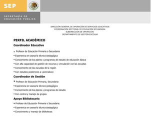 PERFIL ACADÉMICO Coordinador Educativo .  Profesor de Educación Primaria o Secundaria Experiencia en asesoría técnico-pedagógica Conocimiento de los planes y programas de estudio de educación básica Con alta capacidad de gestión de recursos y vinculación con las escuelas Conocimiento de las escuelas de la región Con estudios posteriores a Licenciatura Coordinador de Gestión Profesor de Educación Primaria, Secundaria Experiencia en asesoría técnico-pedagógica Conocimiento de los planes y programas de estudio Con control y manejo de grupos Apoyo Bibliotecario Profesor de Educación Primaria o Secundaria. Experiencia en asesoría técnico-pedagógica Conocimiento y manejo de bibliotecas 