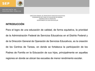 INTRODUCCIÓN Para el logro de una educación de calidad, de forma equitativa, la prioridad de la Administración Federal de Servicios Educativos en el Distrito Federal y de la Dirección General de Operación de Servicios Educativos, es la creación de los Centros de Tareas, en donde se fortalezca la participación de los Padres de Familia en la Educación de sus hijos, principalmente en aquellas regiones en donde se ubican las escuelas de menor rendimiento escolar. 