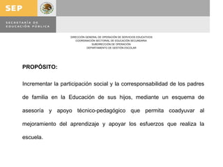 PROPÓSITO: Incrementar la participación social y la corresponsabilidad de los padres de familia en la Educación de sus hijos, mediante un esquema de asesoría y apoyo técnico-pedagógico que permita coadyuvar al mejoramiento del aprendizaje y apoyar los esfuerzos que realiza la escuela. 