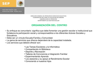 ORGANIZACIÓN DEL CENTRO Su enfoque es comunitario: significa que debe fomentar una gestión escolar e institucional que fortalezca la participación social y corresponsabilice a los diferentes Actores Sociales y Educativos. Debe ser un vínculo Escuela-Familia y Comunidad. La gama de servicios que ofrezca dependerá de la capacidad instalada. Los servicios que deberá ofrecer son: Las Tareas Escolares y la Informática Compartiendo mi Biblioteca Deporte y Recreación Talleres de Convivencia e Integración Familiar Experimentando Aprendo Los asesores y su apoyo al Rendimiento Escolar Conociendo a nuestros hijos 