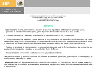 CRITERIOS Todo el personal docente, administrativo y asistente de servicios dependerán del Director del Centro de Tareas, quien será su autoridad inmediata superior, y éste dependerá del Inspector General de la Zona Escolar. El Director del Centro de Tareas será el responsable de las instalaciones, su uso y conservación Constituir el Comité de Seguridad Escolar, elaborar el programa interno de Seguridad Escolar del Centro de Tareas desarrollando las acciones correspondientes, considerar también como acto prioritario, recomendar a los padres de familia o tutores, que sus hijos no lleven armas, objetos de valor o sustancias nocivas que puedan dañarlos o distraerlos. Realizar un simulacro al mes (evacuación o repliegue) considerando para tal fin las situaciones de emergencia que puedan afectar la seguridad y salud de  la comunidad del Centro de Tareas. Realizar campañas permanentes para la conservación y cuidado del ambiente. El personal docente y directivo participará en acciones de desarrollo profesional, para mejorar su desempeño y el funcionamiento del Centro de Tareas. - Educación Física . Es  indispensable contar con el apoyo de un maestro, por una parte para atender el  patio lúdico  y por otra sabemos que es prioritario  en nuestra vida la práctica de ejercicio diario por los ya preocupantes problemas de salud a nivel nacional. 