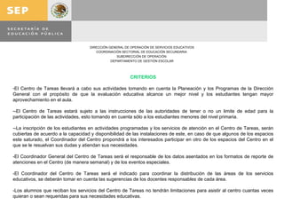 CRITERIOS El Centro de Tareas llevará a cabo sus actividades tomando en cuenta la Planeación y los Programas de la Dirección General con el propósito de que la evaluación educativa alcance un mejor nivel y los estudiantes tengan mayor aprovechamiento en el aula. -El Centro de Tareas estará sujeto a las instrucciones de las autoridades de tener o no un limite de edad para la participación de las actividades, esto tomando en cuenta sólo a los estudiantes menores del nivel primaria. -La inscripción de los estudiantes en actividades programadas y los servicios de atención en el Centro de Tareas, serán cubiertas de acuerdo a la capacidad y disponibilidad de las instalaciones de este, en caso de que algunos de los espacios este saturado, el Coordinador del Centro propondrá a los interesados participar en otro de los espacios del Centro en el que se le resuelvan sus dudas y atiendan sus necesidades. -El Coordinador General del Centro de Tareas será el responsable de los datos asentados en los formatos de reporte de atenciones en el Centro (de manera semanal) y de los eventos especiales. -El Coordinador del Centro de Tareas será el indicado para coordinar la distribución de las áreas de los servicios educativos, se deberán tomar en cuenta las sugerencias de los docentes responsables de cada área. -Los alumnos que reciban los servicios del Centro de Tareas no tendrán limitaciones para asistir al centro cuantas veces quieran o sean requeridas para sus necesidades educativas.   