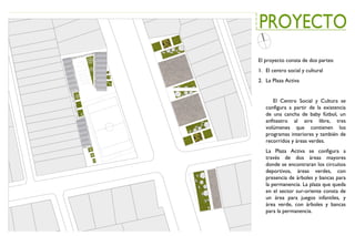 El proyecto consta de dos partes:
1. El centro social y cultural
2. La Plaza Activa
El Centro Social y Cultura se
configura a partir de la existencia
de una cancha de baby fútbol, un
anfiteatro al aire libre, tres
volúmenes que contienen los
programas interiores y también de
recorridos y áreas verdes.
La Plaza Activa se configura a
través de dos áreas mayores
donde se encontraran los circuitos
deportivos, áreas verdes, con
presencia de árboles y bancas para
la permanencia. La plaza que queda
en el sector sur-oriente consta de
un área para juegos infantiles, y
área verde, con árboles y bancas
para la permanencia.
 