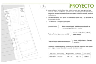 El proyecto Centro Social y Cultural, se solicita con una serie de programas base
como los talleres, el anfiteatro, la cancha, entre otros. Para abordar el diseño de
este, en un terreno muy estrecho y largo es que se comienza tomando una serie
de decisiones:
1. Se coloca la Cancha en el sector sur-oriente para poder aislar a los vecinos de las
emisiones de sonido.
2. Se diferencian 3 programas principales:
Administración
Talleres Activos (que emiten sonido)
Talleres Pasivos (que no emiten sonido)
Se diseñan tres volúmenes que contienen los programas interiores, están unidos
entre si, por un recorrido cubierto a través de un entramado.
Baños, cocina, bodega, sala administrativa y sala de
reuniones, capacitaciones o eventos.
Camarín cancha, baños, taller A y
sala de ensayo.
Baños, bodega, taller A, taller B y
recepción.
Área total Cancha baby Programas int. Anfiteatro Área verde
1260.15 m² 510.8 m² 179.7 m² 105.6 m² 70.8 m²
 