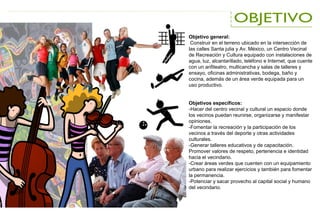 Objetivo general:
Construir en el terreno ubicado en la intersección de
las calles Santa julia y Av. México, un Centro Vecinal
de Recreación y Cultura equipado con instalaciones de
agua, luz, alcantarillado, teléfono e Internet, que cuente
con un anfiteatro, multicancha y salas de talleres y
ensayo, oficinas administrativas, bodega, baño y
cocina, además de un área verde equipada para un
uso productivo.
Objetivos específicos:
-Hacer del centro vecinal y cultural un espacio donde
los vecinos puedan reunirse, organizarse y manifestar
opiniones.
-Fomentar la recreación y la participación de los
vecinos a través del deporte y otras actividades
culturales.
-Generar talleres educativos y de capacitación.
Promover valores de respeto, pertenencia e identidad
hacia el vecindario.
-Crear áreas verdes que cuenten con un equipamiento
urbano para realizar ejercicios y también para fomentar
la permanencia.
-Potenciar y sacar provecho al capital social y humano
del vecindario.
 