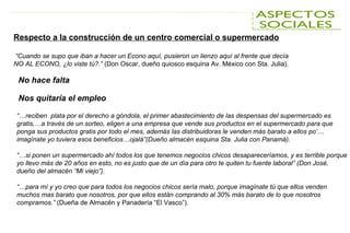 No hace falta
Nos quitaría el empleo
Respecto a la construcción de un centro comercial o supermercado
“Cuando se supo que iban a hacer un Econo aquí, pusieron un lienzo aquí al frente que decía
NO AL ECONO, ¿lo viste tú?.” (Don Oscar, dueño quiosco esquina Av. México con Sta. Julia).
“…reciben plata por el derecho a góndola, el primer abastecimiento de las despensas del supermercado es
gratis,…a través de un sorteo, eligen a una empresa que vende sus productos en el supermercado para que
ponga sus productos gratis por todo el mes, además las distribuidoras le venden más barato a ellos po’…
imagínate yo tuviera esos beneficios…ojalá”(Dueño almacén esquina Sta. Julia con Panamá).
“…si ponen un supermercado ahí todos los que tenemos negocios chicos desapareceríamos, y es terrible porque
yo llevo más de 20 años en esto, no es justo que de un día para otro te quiten tu fuente laboral” (Don José,
dueño del almacén “Mi viejo”).
“…para mí y yo creo que para todos los negocios chicos sería malo, porque imagínate tú que ellos venden
muchos mas barato que nosotros, por que ellos están comprando al 30% más barato de lo que nosotros
compramos.” (Dueña de Almacén y Panadería “El Vasco”).
 