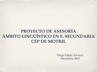 PROYECTO DE ASESORÍA
ÁMBITO LINGÜÍSTICO EN E. SECUNDARIA
CEP DE MOTRIL
Diego Ojeda Álvarez
Diciembre 2013

 