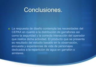 Conclusiones.

S La respuesta de diseño contempla las necesidades del
  CEPAX en cuanto a la distribución de garrafones así
  como la seguridad y la correcta interacción del operador
  que realice dicha actividad. El producto que se presenta
  es resultado del estudio basado en la observación,
  encuesta y experiencias de vida de personajes
  dedicados a la repartición de agua en garrafón o
  similares.
 