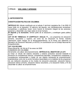 1.TITULO : VIVE, GOZA Y APRENDE
2. ANTECEDENTES
CONSTITUCION POLITICA DE COLOMBIA
ARTICULO 52. Artículo modificado por el artículo 1 del Acto Legislativo No. 2 de 2000. El
nuevo texto es el siguiente:> El ejercicio del deporte, sus manifestaciones recreativas,
competitivas y autóctonas tienen como función la formación integral de las personas,
preservar y desarrollar una mejor salud en el ser humano.
El deporte y la recreación, forman parte de la educación y constituyen gasto público
social.
LEY 30 DE 1986(Enero 31 )CAPITULO I Artículo 11._ Los programas de educación
primaria, secundaria y superior, así como los de educación no formal, incluirán
información sobre riesgos de la farmacodependencia, en la forma que determine el
Ministerio de Educación Nacional y el ICFES, en coordinación con el Consejo Nacional de
Estupefacientes.
LEY 1014 DE 2006
Diario Oficial No. 46.164 de 27 de enero de 2006
CONGRESO DE COLOMBIA
De fomento a la cultura del emprendimiento. ARTÍCULO 2o. OBJETO DE LA LEY.
e) Crear un vínculo del sistema educativo y sistema productivo nacional mediante la
formación en competencias básicas, competencias laborales, competencias ciudadanas y
competencias empresariales a través de una cátedra transversal de emprendimiento;
entendiéndose como tal, la acción formativa desarrollada en la totalidad de los programas
de una institución educativa en los niveles de educación preescolar, educación básica,
educación básica primaria, educación básica secundaria, y la educación media, a fin de
desarrollar la cultura de emprendimiento
 