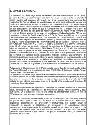 2. 1. MARCO CONTEXTUAL.
La Institución Educativa Jorge Isaacs se encuentra ubicada en el municipio de El Cerrito.
Su zona de influencia es el Corregimiento de El Placer, ubicado en la parte sur-oriental del
casco urbano del municipio, atravesado por la vía panamericana que comunica los
municipios de Palmira y Buga, se caracteriza por ser zona plana, netamente agrícola con
predominio del cultivo de la caña de azúcar. Esta comunidad se formó por la parcelación
de tierras cedidas por los ingenios Providencia y Manuelita, ante la necesidad de vivienda
de sus trabajadores. El hecho de que el Corregimiento de El Placer sea el sitio de
contratación de mano de obra para los ingenios azucareros, ha hecho que se convierta en
un lugar de llegada y salida de personas de otros lugares. En la actualidad un 21% de sus
moradores proviene del Pacifico Nariñense, el 31% del Cauca y el 61% de otros lugares
del Departamento del Valle del Cauca. Los habitantes del Corregimiento de El Placer son
el hibrido entre Indígenas de descendencia pastusa y caucana con afro descendientes de
la región. Tiene una población de 11.500 habitantes, de los cuales el 14,98% son niños y
el 14,48% son niñas, entre 0 y 14 años, el 35,55% son hombres y el 30,95% son mujeres
entre 15 y 74 años. La formación étnica del Corregimiento de El Placer y según muestra
aleatoria realizada es: 38% mestizo, 34% blanco, 7% indígena y 21% afro descendientes
(censo 2005). La población de ese corregimiento se caracteriza por pertenecer a los
estratos socioeconómicos 1 y 2, receptor de mano obra, lo cual propicia la proliferación
de comercio de carretera como: restaurantes, moteles, cantinas, estacionamiento de
camiones, prostíbulos, bares, entre otros, lo que ha incidido en un desmejoramiento de la
imagen urbana y un aumento en los índices de morbilidad y mortalidad del municipio.
Algunos estudiantes se desempeñan como ayudantes de buses, tricicleros y trabajos en
discotecas, con sueldos muy debajo que no soluciona la crisis económica de sus familias.
Actualmente el Corregimiento de El Placer cuenta con un Puesto de Salud, cuatro juntas
de Acción Comunal, una organización de base (FUNDECA), Estación de Policía, Parque
Recreacional y Plaza de Mercado.
La Institución Educativa Jorge Isaacs de El Placer está conformada por la Sede Principal y
la Sede Francisco de Paula Santander, ofrece los niveles de educación preescolar, básica
primaria, secundaria, media y educación para adultos, atendiendo a un total de 1.302
estudiantes con edades que oscilan entre los 5 y los 70 años, cuenta con 3 directivos, 34
docentes y 5 administrativos.
Se presentan problemas de agresividad, formación de pandillas, embarazos a temprana
edad, adquisición de enfermedades de transmisión sexual, homosexualismo y baja
autoestima. En la actualidad tienen un alto grado de desintegración familiar, ya que el
58% viven con otras personas distintas a sus padres.
Frente a las problemáticas enunciadas, la escuela como espacio de formación y reflexión
no puede estar ajeno a ella, por tal motivo se realizaran actividades, recreativas,
deportivas, capacitaciones de prevención y productividad, que buscan utilizar la
recreación, el deporte, la capacitación en prevención y en productividad como
instrumentos fundamentales para la formación integral de los niños, los jóvenes, y la
comunidad en general, para su transformación personal con el propósito que estas
personas incorporen sus ideas, valores y su propio dinamismo interno, al proceso de
desarrollo de la nación.
 