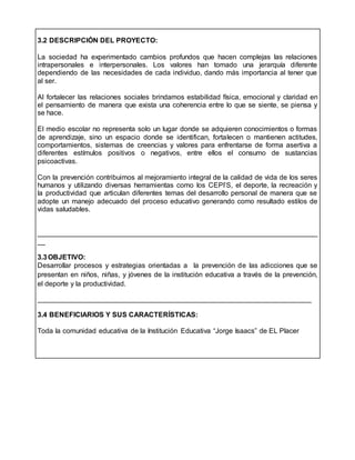 3.2 DESCRIPCIÓN DEL PROYECTO:
La sociedad ha experimentado cambios profundos que hacen complejas las relaciones
intrapersonales e interpersonales. Los valores han tomado una jerarquía diferente
dependiendo de las necesidades de cada individuo, dando más importancia al tener que
al ser.
Al fortalecer las relaciones sociales brindamos estabilidad física, emocional y claridad en
el pensamiento de manera que exista una coherencia entre lo que se siente, se piensa y
se hace.
El medio escolar no representa solo un lugar donde se adquieren conocimientos o formas
de aprendizaje, sino un espacio donde se identifican, fortalecen o mantienen actitudes,
comportamientos, sistemas de creencias y valores para enfrentarse de forma asertiva a
diferentes estímulos positivos o negativos, entre ellos el consumo de sustancias
psicoactivas.
Con la prevención contribuimos al mejoramiento integral de la calidad de vida de los seres
humanos y utilizando diversas herramientas como los CEPI’S, el deporte, la recreación y
la productividad que articulan diferentes temas del desarrollo personal de manera que se
adopte un manejo adecuado del proceso educativo generando como resultado estilos de
vidas saludables.
________________________________________________________________________
__
3.3OBJETIVO:
Desarrollar procesos y estrategias orientadas a la prevención de las adicciones que se
presentan en niños, niñas, y jóvenes de la institución educativa a través de la prevención,
el deporte y la productividad.
______________________________________________________________________
3.4 BENEFICIARIOS Y SUS CARACTERÍSTICAS:
Toda la comunidad educativa de la Institución Educativa “Jorge Isaacs” de EL Placer
 