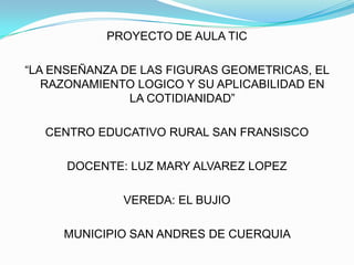 PROYECTO DE AULA TIC

“LA ENSEÑANZA DE LAS FIGURAS GEOMETRICAS, EL
   RAZONAMIENTO LOGICO Y SU APLICABILIDAD EN
               LA COTIDIANIDAD”

  CENTRO EDUCATIVO RURAL SAN FRANSISCO

      DOCENTE: LUZ MARY ALVAREZ LOPEZ

              VEREDA: EL BUJIO

     MUNICIPIO SAN ANDRES DE CUERQUIA
 