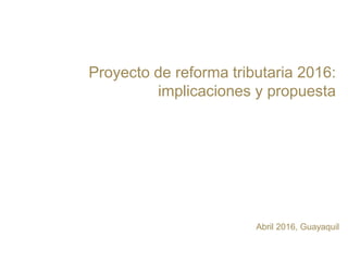 Proyecto de reforma tributaria 2016:
implicaciones y propuesta
Abril 2016, Guayaquil
 