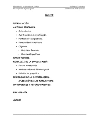 Universidad Mayor de San Andrés                     Carrera de Economía
Lic. Reynaldo Yujra Segales                     La Demanda de la Cerveza


                                       ÍNDICE


INTRODUCCIÓN.

ASPECTOS GENERALES.

   •   Antecedentes.

   •   Justificación de la investigación.

   •   Planteamiento del problema.

   •   Formulación de la hipótesis.

   •   Objetivos

       -   Objetivos Generales

       -   Objetivos Específicos

MARCO TEÓRICO.

METOLOGÍA DE LA INVESTIGACIÓN

   •   Fase de investigación

   •   Métodos y técnicas de investigación

   •   Delimitación geográfica.

DESARROLLO DE LA INVESTIGACIÓN.

       APLICACIÓN DE LAS MATEMÁTICAS

CONCLUSIONES Y RECOMENDACIONES.



BIBLIOGRAFÍA



ANEXOS




                                            1
 