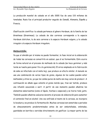 Universidad Mayor de San Andrés                                  Carrera de Economía
Lic. Reynaldo Yujra Segales                                  La Demanda de la Cerveza


La producción mundial de cebada en el año 2000 fue de unos 133 millones de

toneladas. Rusia fue el principal productor seguido de Canadá, Alemania, España y

Francia.



Clasificación científica: la cebada pertenece al género Hordeum, de la familia de las

Gramíneas (Gramineae). La cebada de dos carreras corresponde a la especie

Hordeum distichon, la de seis carreras a la especie Hordeum vulgare, y la cebada

irregular a la especie Hordeum irregulare.



PRODUCCIÓN

Ya que el almidón por sí mismo no puede fermentar, la fase inicial en la elaboración

de todas las cervezas es convertirlo en azúcar, que sí es fermentable. Esto ocurre

de forma natural en el proceso de malteado de la cebada (se hace germinar y más

tarde se tuesta para poner fin a la germinación). El arroz empleado en la fabricación

de sake es infectado con el moho koji, que produce un efecto similar. A menudo se

usa una combinación de varios tipos de grano, algunos de los cuales pueden estar

malteados y otros no, ya que los caldos puros de malta son muy caros de producir. A

continuación se añade agua caliente al grano molido que, tras ser batido, produce

una infusión azucarada o wort. A partir de ese momento pueden añadirse los

elementos saborizantes (como el lúpulo, hierbas o especias) y se hierve todo junto.

También pueden añadirse azúcares durante el proceso de elaboración para aumentar

el contenido final en alcohol. Una vez enfriado el mosto de la cerveza, se incorpora

la levadura y se produce la fermentación. Muchas cervezas son sometidas a periodos

de almacenamiento predeterminados antes de ser embotelladas, enlatadas,

guardadas en barriles o servidas directamente sin gasificar. La mayor parte de las

                                         10
 