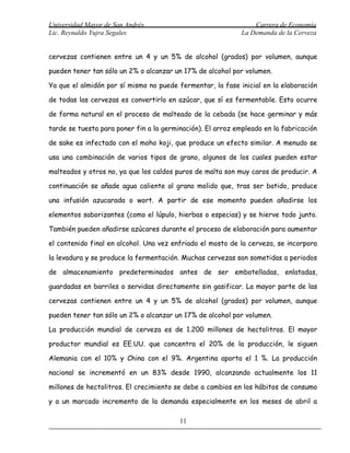Universidad Mayor de San Andrés                                  Carrera de Economía
Lic. Reynaldo Yujra Segales                                  La Demanda de la Cerveza


cervezas contienen entre un 4 y un 5% de alcohol (grados) por volumen, aunque

pueden tener tan sólo un 2% o alcanzar un 17% de alcohol por volumen.

Ya que el almidón por sí mismo no puede fermentar, la fase inicial en la elaboración

de todas las cervezas es convertirlo en azúcar, que sí es fermentable. Esto ocurre

de forma natural en el proceso de malteado de la cebada (se hace germinar y más

tarde se tuesta para poner fin a la germinación). El arroz empleado en la fabricación

de sake es infectado con el moho koji, que produce un efecto similar. A menudo se

usa una combinación de varios tipos de grano, algunos de los cuales pueden estar

malteados y otros no, ya que los caldos puros de malta son muy caros de producir. A

continuación se añade agua caliente al grano molido que, tras ser batido, produce

una infusión azucarada o wort. A partir de ese momento pueden añadirse los

elementos saborizantes (como el lúpulo, hierbas o especias) y se hierve todo junto.

También pueden añadirse azúcares durante el proceso de elaboración para aumentar

el contenido final en alcohol. Una vez enfriado el mosto de la cerveza, se incorpora

la levadura y se produce la fermentación. Muchas cervezas son sometidas a periodos

de almacenamiento predeterminados antes de ser embotelladas, enlatadas,

guardadas en barriles o servidas directamente sin gasificar. La mayor parte de las

cervezas contienen entre un 4 y un 5% de alcohol (grados) por volumen, aunque

pueden tener tan sólo un 2% o alcanzar un 17% de alcohol por volumen.

La producción mundial de cerveza es de 1.200 millones de hectolitros. El mayor

productor mundial es EE.UU. que concentra el 20% de la producción, le siguen

Alemania con el 10% y China con el 9%. Argentina aporta el 1 %. La producción

nacional se incrementó en un 83% desde 1990, alcanzando actualmente los 11

millones de hectolitros. El crecimiento se debe a cambios en los hábitos de consumo

y a un marcado incremento de la demanda especialmente en los meses de abril a

                                         11
 