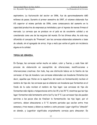 Universidad Mayor de San Andrés                                   Carrera de Economía
Lic. Reynaldo Yujra Segales                                   La Demanda de la Cerveza


septiembre. La facturación del sector en 1996, fue de aproximadamente 680

millones de pesos. Durante el primer semestre de 1997, el volumen elaborado fue

6% superior al mismo período de 1996, como consecuencia del aumento en la

capacidad productiva de empresas ya instaladas y por el ingreso de nuevas firmas al

mercado. La cerveza que se produce en el país es de excelente calidad y es

considerada como una de las mejores del mundo. En los últimos años, ha sido muy

difundido el concepto de "Premium"; son las cervezas elaboradas solamente a base

de cebada, sin el agregado de arroz, trigo o maíz que varían el gusto sin incidencia

alguna en la calidad.



TIPOS DE CERVEZA



En Europa, las cervezas varían mucho en sabor, color y fuerza, y cada fase del

proceso   de   elaboración   es   susceptible   de   alteraciones,   modificaciones   e

intervenciones creativas. Con todo, hay una distinción básica en la familia de las

cervezas: el tipo de levadura. Las cervezas elaboradas con levaduras flotantes (es

decir, aquellas que flotan en la superficie del mosto en fermentación) reciben el

nombre de tipo ale; las cervezas que se elaboran con levaduras que fermentan en el

fondo de la cuba reciben el nombre de tipo lager. Las cervezas de tipo ale

fermentan más rápido a temperaturas entre los 15 y los 25 °C, mientras que las tipo

lager fermentan más lentamente entre los 5 y los 9 °C. Las cervezas tipo ale pueden

servirse a los pocos días de finalizar la fermentación; las tipo lager, por el

contrario, deben almacenarse a 0 °C durante periodos que oscilan entre tres

semanas y tres meses y deben su nombre a este proceso: Lager significa “almacén”

en alemán, y Lagerbier significaba originalmente cerveza para almacenar. Es

                                          12
 