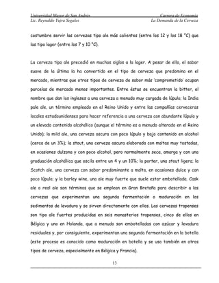 Universidad Mayor de San Andrés                                  Carrera de Economía
Lic. Reynaldo Yujra Segales                                  La Demanda de la Cerveza


costumbre servir las cervezas tipo ale más calientes (entre los 12 y los 18 °C) que

las tipo lager (entre los 7 y 10 °C).



La cerveza tipo ale precedió en muchos siglos a la lager. A pesar de ello, el sabor

suave de la última la ha convertido en el tipo de cerveza que predomina en el

mercado, mientras que otros tipos de cerveza de sabor más ‘comprometido’ ocupan

parcelas de mercado menos importantes. Entre éstas se encuentran la bitter, el

nombre que dan los ingleses a una cerveza a menudo muy cargada de lúpulo; la India

pale ale, un término empleado en el Reino Unido y entre las compañías cerveceras

locales estadounidenses para hacer referencia a una cerveza con abundante lúpulo y

un elevado contenido alcohólico (aunque el término es a menudo alterado en el Reino

Unido); la mild ale, una cerveza oscura con poco lúpulo y bajo contenido en alcohol

(cerca de un 3%); la stout, una cerveza oscura elaborada con maltas muy tostadas,

en ocasiones dulzona y con poco alcohol, pero normalmente seca, amarga y con una

graduación alcohólica que oscila entre un 4 y un 10%; la porter, una stout ligera; la

Scotch ale, una cerveza con sabor predominante a malta, en ocasiones dulce y con

poco lúpulo; y la barley wine, una ale muy fuerte que suele estar embotellada. Cask

ale o real ale son términos que se emplean en Gran Bretaña para describir a las

cervezas que experimentan una segunda fermentación o maduración en los

sedimentos de levadura y se sirven directamente con ellos. Las cervezas trapenses

son tipo ale fuertes producidas en seis monasterios trapenses, cinco de ellos en

Bélgica y uno en Holanda, que a menudo son embotelladas con azúcar y levadura

residuales y, por consiguiente, experimentan una segunda fermentación en la botella

(este proceso es conocido como maduración en botella y se usa también en otros

tipos de cerveza, especialmente en Bélgica y Francia).

                                         13
 