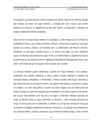 Universidad Mayor de San Andrés                                    Carrera de Economía
Lic. Reynaldo Yujra Segales                                    La Demanda de la Cerveza




En alemán la cerveza tipo ale recibe el nombre de altbier. Bock es un término alemán

que designa los tipos de lager fuertes, a menudo de color oscuro, que suelen

beberse en invierno; la doppelbock es aún más fuerte. La Rauchbier, alemana, se

prepara empleando maltas ahumadas.



Una serie de cervezas llevan nombre de ciudades. La más famosa es la de Pilsen de

la República Checa, cuyo nombre (Pilsener, Pilsner, o Pils) viene a significar una lager

dorada con aroma a lúpulo y un acabado seco. La Münchener (de Munich, Baviera,

Alemania) es una lager castaño oscuro y la Vienna una lager de color ambarino

rojizo; las Burton ales (de Burton-upon-Trent, en Staffordshire, Inglaterra) fueron

el prototipo de las modernas bitter inglesas (originalmente llamadas pale ales), cuyo

sabor venía marcado por las aguas, ricas en yeso, de la ciudad.



La cerveza también puede elaborarse a partir de trigo malteado o sin maltear,

combinado con cebada malteada, y estos caldos reciben también el nombre de

cervezas blancas, Weissbier, o Weizenbier. Tienen un sabor más ligero, afrutado y

algo más ácido que la cerveza de malta, una espuma más densa y en general, aunque

no siempre, un color más pálido. A pesar de estos rasgos, para la elaboración de

estas cervezas se usan las levaduras que fermentan en la parte superior del mosto,

por lo que técnicamente, son tipo ale y no lager. La Berliner Weisse (cerveza de

trigo de Berlín) tiene un bajo contenido en alcohol y, como muchas cervezas de

trigo, se sirve junto con su sedimento. La lambic es un tipo de cerveza de trigo que

se elabora en Bélgica empleando levaduras silvestres, y la gueuze una combinación

de cervezas lambic jóvenes y maduras. Las cervezas frutales belgas, como la kriek

                                          14
 
