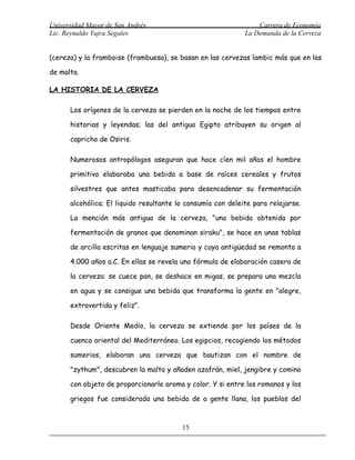 Universidad Mayor de San Andrés                                  Carrera de Economía
Lic. Reynaldo Yujra Segales                                  La Demanda de la Cerveza


(cereza) y la framboise (frambuesa), se basan en las cervezas lambic más que en las

de malta.

LA HISTORIA DE LA CERVEZA

      Los orígenes de la cerveza se pierden en la noche de los tiempos entre

      historias y leyendas; las del antiguo Egipto atribuyen su origen al

      capricho de Osiris.

      Numerosos antropólogos aseguran que hace cíen mil años el hombre

      primitivo elaboraba una bebida a base de raíces cereales y frutos

      silvestres que antes masticaba para desencadenar su fermentación

      alcohólica; El liquido resultante lo consumía con deleite para relajarse.

      La mención más antigua de la cerveza, "una bebida obtenida por

      fermentación de granos que denominan siraku", se hace en unas tablas

      de arcilla escritas en lenguaje sumerio y cuya antigüedad se remonta a

      4.000 años a.C. En ellas se revela una fórmula de elaboración casera de

      la cerveza: se cuece pan, se deshace en migas, se prepara una mezcla

      en agua y se consigue una bebida que transforma la gente en "alegre,

      extrovertida y feliz".

      Desde Oriente Medio, la cerveza se extiende por los países de la

      cuenca oriental del Mediterráneo. Los egipcios, recogiendo los métodos

      sumerios, elaboran una cerveza que bautizan con el nombre de

      "zythum", descubren la malta y añaden azafrán, miel, jengibre y comino

      con objeto de proporcionarle aroma y color. Y si entre los romanos y los

      griegos fue considerada una bebida de a gente llana, los pueblos del



                                         15
 