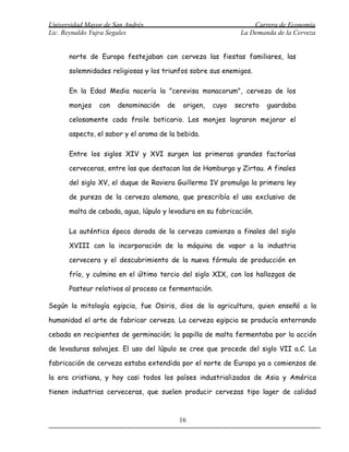 Universidad Mayor de San Andrés                                  Carrera de Economía
Lic. Reynaldo Yujra Segales                                  La Demanda de la Cerveza


      norte de Europa festejaban con cerveza las fiestas familiares, las

      solemnidades religiosas y los triunfos sobre sus enemigos.

      En la Edad Media nacería la "cerevisa monacorum", cerveza de los

      monjes    con   denominación   de    origen,   cuyo   secreto   guardaba

      celosamente cada fraile boticario. Los monjes lograron mejorar el

      aspecto, el sabor y el aroma de la bebida.

      Entre los siglos XIV y XVI surgen las primeras grandes factorías

      cerveceras, entre las que destacan las de Hamburgo y Zirtau. A finales

      del siglo XV, el duque de Raviera Guillermo IV promulga la primera ley

      de pureza de la cerveza alemana, que prescribía el uso exclusivo de

      malta de cebada, agua, lúpulo y levadura en su fabricación.

      La auténtica época dorada de la cerveza comienza a finales del siglo

      XVIII con la incorporación de la máquina de vapor a la industria

      cervecera y el descubrimiento de la nueva fórmula de producción en

      frío, y culmina en el último tercio del siglo XIX, con los hallazgos de

      Pasteur relativos al proceso ce fermentación.

Según la mitología egipcia, fue Osiris, dios de la agricultura, quien enseñó a la

humanidad el arte de fabricar cerveza. La cerveza egipcia se producía enterrando

cebada en recipientes de germinación; la papilla de malta fermentaba por la acción

de levaduras salvajes. El uso del lúpulo se cree que procede del siglo VII a.C. La

fabricación de cerveza estaba extendida por el norte de Europa ya a comienzos de

la era cristiana, y hoy casi todos los países industrializados de Asia y América

tienen industrias cerveceras, que suelen producir cervezas tipo lager de calidad



                                          16
 