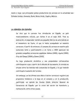 Universidad Mayor de San Andrés                                 Carrera de Economía
Lic. Reynaldo Yujra Segales                                 La Demanda de la Cerveza


media o baja. Los principales países productores de cerveza en la actualidad son

Estados Unidos, Alemania, Rusia, Reino Unido, Japón y México.




LA CERVEZA EN ESPAÑA

      Se dice que la cerveza fue introducida en España, un país

      tradicionalmente vinícola, por Carlos V en el siglo XVI. Tras su

      abdicación, el emperador instaló una pequeña fábrica de esta bebida en

      el monasterio de Yuste, al que le había acompañado un maestro

      cervecero. A partir de entonces, el consumo de cerveza en nuestro país

      evoluciona lenta y positivamente y en torno a 1900 aparecen las

      grandes compañías cerveceras españolas: Mahou (1890), Aguila (1900),

      Cruz del Campo (1904) y Damm (1910).

      Su baja graduación alcohólica y sus propiedades refrescantes

      contribuyeron a que, a partir de la década de los sesenta, la cerveza se

      situase entre las bebidas más consumidas en España, a lo que también

      contribuyó el aumento del turismo.

      Sin embargo, en los últimos seis años el sector cervecero registra una

      progresiva tendencia a la baja en el consumo y en la producción,

      justificada -en opinión de Jacobo Olalla, director General de

      Cerveceros de España- por la crisis del sector de hostelería y

      restauración, entre otras causas.



                                           17
 