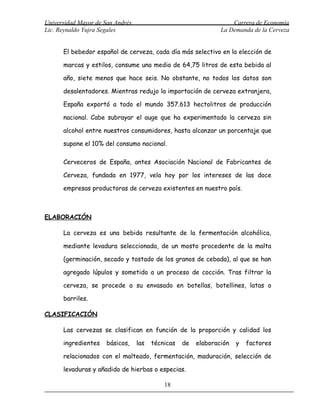 Universidad Mayor de San Andrés                                     Carrera de Economía
Lic. Reynaldo Yujra Segales                                     La Demanda de la Cerveza


      El bebedor español de cerveza, cada día más selectivo en la elección de

      marcas y estilos, consume una media de 64,75 litros de esta bebida al

      año, siete menos que hace seis. No obstante, no todos los datos son

      desalentadores. Mientras redujo la importación de cerveza extranjera,

      España exportó a todo el mundo 357.613 hectolitros de producción

      nacional. Cabe subrayar el auge que ha experimentado la cerveza sin

      alcohol entre nuestros consumidores, hasta alcanzar un porcentaje que

      supone el 10% del consumo nacional.

      Cerveceros de España, antes Asociación Nacional de Fabricantes de

      Cerveza, fundada en 1977, vela hoy por los intereses de las doce

      empresas productoras de cerveza existentes en nuestro país.



ELABORACIÓN

      La cerveza es una bebida resultante de la fermentación alcohólica,

      mediante levadura seleccionada, de un mosto procedente de la malta

      (germinación, secado y tostado de los granos de cebada), al que se han

      agregado lúpulos y sometido a un proceso de cocción. Tras filtrar la

      cerveza, se procede a su envasado en botellas, botellines, latas o

      barriles.

CLASIFICACIÓN

      Las cervezas se clasifican en función de la proporción y calidad los

      ingredientes    básicos,    las   técnicas   de   elaboración   y   factores

      relacionados con el malteado, fermentación, maduración, selección de

      levaduras y añadido de hierbas o especias.

                                            18
 