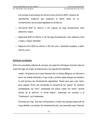 Universidad Mayor de San Andrés                                   Carrera de Economía
Lic. Reynaldo Yujra Segales                                   La Demanda de la Cerveza


       Con arreglo al porcentaje de extracto seco primitivo (ESP: conjunto de

       ingredientes     orgánicos   que   componen   el   mosto   antes   de   su

       fermentación), las cervezas españolas se dividen en:

   •   Corrientes (ESP no inferior a 11): Ligeras, de baja fermentación color

       ambarino o negro.

   •   Especiales (ESP no inferior a 13): De baja fermentación, color ambarino claro

       o negro, y mayor densidad.

   •   Especial extra (ESP no inferior a 15): De color y densidad acusados, y sabor

       fuerte y seco.




ESTILOS CLÁSICOS

Entre las variedades clásicas de cerveza, los expertos distinguen diversos tipos en

razón del lugar de origen, la elaboración y los ingredientes añadidos.

       Lambic: Originarias de la zona flamenca del río Zenne (Bélgica), se fabrican a

       partir de cebada malteada y trigo crudo y utilizan cepas salvajes de levadura,

       lo cual provoca una fermentación espontánea. Tienen poco gas y por tanto,

       poca espuma. Entre sus variedades se encuentran las "gueze" de carácter

       achampanado; las "faro", endulzadas con azúcar cande; las "mars", versión

       diluida de la anterior; la "kriek lambic", elaborada con cerezas, y la

       "frambozen", con frambuesas.

       Cervezas de trigo: Son muy refrescantes y tienen una elevada proporción de

       trigo añadida a la cebada. De fermentación alta, son conocidas como "blancas"


                                           19
 