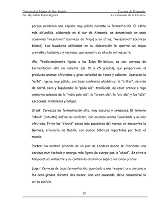 Universidad Mayor de San Andrés                                  Carrera de Economía
Lic. Reynaldo Yujra Segales                                  La Demanda de la Cerveza


      porque producen una espuma muy pálida durante la fermentación. El estilo

      más difundido, elaborado en el sur de Alemania, es denominado en unas

      ocasiones "wezenbier" (cerveza de trigo) y en otras, "weissebier" (cerveza

      blanca). Las levaduras utilizadas en su elaboración le aportan un toque

      aromático balsámico y resinoso, que aumenta su efecto refrescante.

      Ale: Tradicionalmente ligada a las Islas Británicas, es una cerveza de

      fermentación alta en caliente (de 15 a 25 grados), que proporciona al

      producto aromas afrutados y gran variedad de tonos y sabores. Destacan la

      "miId", ligera, muy pálida, con bajo contenido alcohólico; la "bitter", servida

      de barril, seca y Iupulizada; la "paIe ale", traslúcida, de color bronce o rojo

      ambarino además de la "india pale ale", la "brown ale", la "old ale" y las "aIe"

      escocesas, irlandesas y belgas.

      Stout: Cervezas de fermentación alta, muy oscuras y cremosas. El término

      "stout" (robusto) define su carácter, con acusado aroma Iupulizado y acidez

      afrutada. Entre las "stouts" secas más populares del mundo, se encuentra la

      Guinnes, originaria de Dublín, con quince fábricas repartidas por todo el

      mundo.

      Porten: Su nombre procede de un pub de Londres donde se fabricaba una

      cerveza muy tostada y amarga, más ligera de cuerpo que la "stout". Se sirve a

      temperatura ambiente y su contenido alcohólico supera los cinco grados.

      Lager: Cerveza de baja fermentación, guardada a una temperatura cercana a

      los cero grados durante dos meses. Una vez envasada, debe consumirse lo

      antes posible


                                         20
 