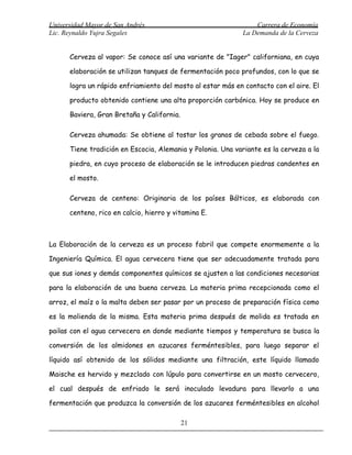Universidad Mayor de San Andrés                                 Carrera de Economía
Lic. Reynaldo Yujra Segales                                 La Demanda de la Cerveza


      Cerveza al vapor: Se conoce así una variante de "Iager" californiana, en cuya

      elaboración se utilizan tanques de fermentación poco profundos, con lo que se

      logra un rápido enfriamiento del mosto al estar más en contacto con el aire. El

      producto obtenido contiene una alta proporción carbónica. Hoy se produce en

      Baviera, Gran Bretaña y California.

      Cerveza ahumada: Se obtiene al tostar los granos de cebada sobre el fuego.

      Tiene tradición en Escocia, Alemania y Polonia. Una variante es la cerveza a la

      piedra, en cuyo proceso de elaboración se le introducen piedras candentes en

      el mosto.

      Cerveza de centeno: Originaria de los países Bálticos, es elaborada con

      centeno, rico en calcio, hierro y vitamina E.



La Elaboración de la cerveza es un proceso fabril que compete enormemente a la

Ingeniería Química. El agua cervecera tiene que ser adecuadamente tratada para

que sus iones y demás componentes químicos se ajusten a las condiciones necesarias

para la elaboración de una buena cerveza. La materia prima recepcionada como el

arroz, el maíz o la malta deben ser pasar por un proceso de preparación física como

es la molienda de la misma. Esta materia prima después de molida es tratada en

pailas con el agua cervecera en donde mediante tiempos y temperatura se busca la

conversión de los almidones en azucares ferméntesibles, para luego separar el

líquido así obtenido de los sólidos mediante una filtración, este líquido llamado

Maische es hervido y mezclado con lúpulo para convertirse en un mosto cervecero,

el cual después de enfriado le será inoculado levadura para llevarlo a una

fermentación que produzca la conversión de los azucares ferméntesibles en alcohol

                                            21
 