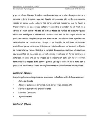 Universidad Mayor de San Andrés                                  Carrera de Economía
Lic. Reynaldo Yujra Segales                                  La Demanda de la Cerveza


y gas carbónico. Una vez llevada a cabo la conversión, se produce la separación de la

cerveza y de la levadura, para ser llevada esta cerveza aún verde a un segundo

reposo en donde podrá adquirir las características necesarias que la lleven a

transformarse en una cerveza estable y agradable al paladar. Ya al final se le

volverá a filtrar con la finalidad de eliminar todos los rastros de levadura y pueda

recién ser entregada a embotellado. Durante cada una de las etapas citadas se

producen cambios bioquímicos que son importantes controlar en base a parámetros

determinados de temperatura, tiempo y en función de múltiples actividades

enzimáticas que se encuentran íntimamente relacionadas con los parámetros fijados

de temperatura y tiempo. Debido a la variedad de reacciones químicas y bioquímicas

aquí presentes es imperioso un control químico y biológico en forma constante y

detallada. en cada una de las etapas de la elaboración como son las de cocinas,

fermentación y reposo. Este control químico ybiológico debe ir de la mano con la

producción no debiendo existir en ningún momento un divorcio entre ambas partes.



MATERIAS PRIMAS

Las principales materias primas que se emplean en la elaboración de la cerveza son:

•     Malta de Cebada

•     Adjuntos que pueden ser arroz, maiz, sorgo, trigo, cebada, etc

•     Lúpulo en sus variadas presentaciones

•     Levadura Cervecera

•     Agua Cervecera



MALTA DE CEBADA



                                         22
 