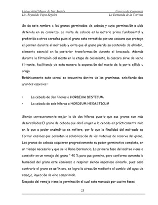 Universidad Mayor de San Andrés                                  Carrera de Economía
Lic. Reynaldo Yujra Segales                                  La Demanda de la Cerveza


Se da este nombre a los granos germinados de cebada y cuya germinación a sido

detenida en su comienzo. La malta de cebada es la materia prima fundamental y

preferida a otros cereales pues el grano esta revestido por una cascara que protege

el germen durante el malteado y evita que el grano pierda su contenido de almidón,

elemento esencial en la posterior transformación durante el braceado. Además

durante la filtración del mosto en la etapa de cocimiento, la cascara sirve de lecho

filtrante, facilitando de esta manera la separación del mosto de la parte sólida u

orujo.

Botánicamente este cereal se encuentra dentro de las gramineas; existiendo dos

grandes especies :



•        La cebada de dos hileras o HORDEUM DISTICUM

•        La cebada de seis hileras o HORDEUM HEXASTICUM



Siendo cerveceramente mejor la de dos hileras puesto que sus granos son más

desarrollados.El grano de cebada que dará origen a la cebada es prácticamente nulo

en lo que a poder enzimático se refiere, por lo que la finalidad del malteado es

formar enzimas que permitan la solubilización de las materias de reserva del grano.

Los granos de cebada adquieren progresivamente su poder germinativo completo, en

un tiempo necesario y que se le llama Dormancia. La primera fase del malteo viene a

consistir en un remojo del grano " 40 % para que germine, pero conforme aumenta la

humedad del grano este comienza a respirar siendo imperioso airearlo, pues caso

contrario el grano se asfixiara, se logra la aireación mediante el cambio del agua de

remojo, inyección de aire comprimido.

Después del remojo viene la germinación el cual esta marcado por cuatro fases

                                         23
 