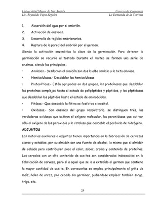 Universidad Mayor de San Andrés                                       Carrera de Economía
Lic. Reynaldo Yujra Segales                                       La Demanda de la Cerveza


1.     Absorción del agua por el embrión.

2.     Activación de enzimas.

3.     Desarrollo de tejidos embrionarios.

4.     Ruptura de la pared del embrión por el germen.

Siendo la activación enzimática la clave de la germinación. Para detener la

germinación se recurre al tostado Durante el malteo se forman una serie de

enzimas, siendo las principales :

•      Amilasas.- Desdoblan el almidón son dos la alfa amilasa y la beta amilasa.

•      Hemicelulasas.- Desdoblan las hemicelulosas

•      Proteolíticas.- Están agrupadas en dos grupos, las proteínasas que desdoblan

las proteínas complejas hasta el estado de polipéptidos y péptidos, y las péptidasas

que desdoblan los péptidos hasta el estado de aminoácidos.

•      Fitásas.- Que desdobla la fitina es fosfatos e inositol.

•      Oxidasas.- Son enzimas del grupo respiratorio, se distinguen tres, las

verdaderas oxidasas que activan el oxígeno molecular, las peroxidasas que activan

sólo el oxígeno de los peroxidos y la catalasa que desdobla el peróxido de hidrógeno.

ADJUNTOS

Las materias auxiliares o adjuntos tienen importancia en la fabricación de cervezas

claras y estables, por su almidón son una fuente de alcohol, lo mismo que el almidón

de cebada pero contribuyen poco al color, sabor, aroma y contenido de proteínas.

Los cereales con un alto contenido de aceites son considerados indeseables en la

fabricación de cerveza, pero sí a aquel que se le a extraído el germen que contiene

la mayor cantidad de aceite. En cervecerías se emplea principalmente el gritz de

maíz, ñelen de arroz, y/o cebada sin germinar, pudiéndose emplear también sorgo,

trigo. etc.

                                            24
 