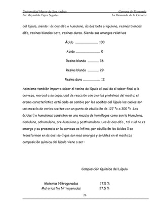 Universidad Mayor de San Andrés                                               Carrera de Economía
Lic. Reynaldo Yujra Segales                                               La Demanda de la Cerveza


del lúpulo, siendo : ácidos alfa o humulona, ácidos beta o lupulona, resinas blandas

alfa, resinas blandas beta, resinas duras. Siendo sus amargos relativos

                             Ácido ............................. 100

                              Acido ............................... 0

                              Resina blanda .............. 36

                              Resina blanda .............. 29

                             Resina dura ...................... 12

Asimismo también imparte sabor el tanino de lúpulo el cual da el sabor final a la

cerveza, merced a su capacidad de reacción con ciertas proteínas del mosto; el

aroma característico está dado en cambio por los aceites del lúpulo los cuales son

una mezcla de varios aceites con un punto de ebullición de 127 ºc a 300 ºc .Los

ácidos  o humulonas consisten en una mezcla de homólogos como son la Humulona,

Comulona, adhumulona, pre-humulona y posthumulona. Los ácidos alfa , tal cual no es

amargo y su presencia en la cerveza es ínfima, por ebullición los ácidos  se

transforman en ácidos iso- que son mas amargos y solubles en el mosto.La

composición química del lúpulo viene a ser :




                                             Composición Química del Lúpulo



               Materias Nitrogenadas                             17.5 %
             Materias No Nitrogenadas                           27.5 %

                                               26
 