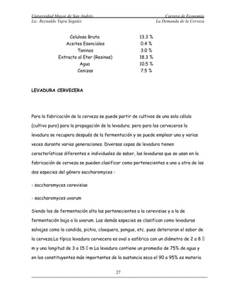 Universidad Mayor de San Andrés                                    Carrera de Economía
Lic. Reynaldo Yujra Segales                                    La Demanda de la Cerveza


                   Celulosa Bruta                     13.3 %
                 Aceites Esenciales                   0.4 %
                       Taninos                        3.0 %
             Extracto al Eter (Resinas)               18.3 %
                        Agua                          10.5 %
                       Cenizas                        7.5 %



LEVADURA CERVECERA




Para la fabricación de la cerveza se puede partir de cultivos de una sola célula

(cultivo puro) para la propagación de la levadura; pero para los cerveceros la

levadura se recupera después de la fermentación y se puede emplear una y varias

veces durante varias generaciones. Diversas cepas de levadura tienen

características diferentes e individuales de sabor, las levaduras que se usan en la

fabricación de cerveza se pueden clasificar como pertenecientes a una u otra de las

dos especies del género saccharomyces :

- saccharomyces cerevisiae

- saccharomyces uvarum

Siendo los de fermentación alta las pertenecientes a la cerevisiae y a la de

fermentación baja a la uvarum. Las demás especies se clasifican como levaduras

salvajes como la candida, pichia, cloequera, pongue, etc. pues deterioran el sabor de

la cerveza.La típica levadura cervecera es oval o esférica con un diámetro de 2 a 8 

m y una longitud de 3 a 15  m La levadura contiene un promedio de 75% de agua y

en los constituyentes más importantes de la sustancia seca el 90 a 95% es materia


                                          27
 