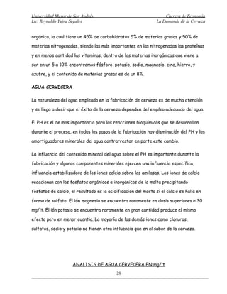 Universidad Mayor de San Andrés                                     Carrera de Economía
Lic. Reynaldo Yujra Segales                                     La Demanda de la Cerveza


orgánica, la cual tiene un 45% de carbohidratos 5% de materias grasas y 50% de

materias nitrogenadas, siendo las más importantes en las nitrogenadas las proteínas

y en menos cantidad las vitaminas, dentro de las materias inorgánicas que viene a

ser en un 5 a 10% encontramos fósforo, potasio, sodio, magnesio, cinc, hierro, y

azufre, y el contenido de materias grasas es de un 8%.

AGUA CERVECERA

La naturaleza del agua empleada en la fabricación de cerveza es de mucha atención

y se llega a decir que el éxito de la cerveza dependen del empleo adecuado del agua.

El PH es el de mas importancia para las reacciones bioquímicas que se desarrollan

durante el proceso; en todos los pasos de la fabricación hay disminución del PH y los

amortiguadores minerales del agua contrarrestan en parte este cambio.

La influencia del contenido mineral del agua sobre el PH es importante durante la

fabricación y algunos componentes minerales ejercen una influencia específica,

influencia estabilizadora de los iones calcio sobre las amilasas. Los iones de calcio

reaccionan con los fosfatos orgánicos e inorgánicos de la malta precipitando

fosfatos de calcio, el resultado es la acidificación del mosto si el calcio se halla en

forma de sulfato. El ión magnesio se encuentra raramente en dosis superiores a 30

mg/lt. El ión potasio se encuentra raramente en gran cantidad produce el mismo

efecto pero en menor cuantia. La mayoría de los demás iones como cloruros,

sulfatos, sodio y potasio no tienen otra influencia que en el sabor de la cerveza.




                     ANALISIS DE AGUA CERVECERA EN mg/lt
                                           28
 