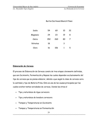 Universidad Mayor de San Andrés                                   Carrera de Economía
Lic. Reynaldo Yujra Segales                                   La Demanda de la Cerveza




                                        Burton Dortmund Munich Pilsen




                        Sodio             54       69       10     32

                      Magnesio            24       23       19      8

                        Calcio           352      260       80      7

                      Nitratos            18                 3

                        Cloro             16      106        1      5




Elaboración de Cerveza

El proceso de Elaboración de Cerveza consta de tres etapas claramente definidas,

que son Cocimiento, Fermentación y Reposo las cuales dependen exclusivamente del

tipo de cerveza que se piensa elaborar, debido a que según la clase de cerveza varia

la cantidad y tipo de Materia Prima. Esta es una de las causas principales por las

cuales existen tantas variedades de cerveza. Siendo las otras el

   •   Tipo y naturaleza de Agua cervecera

   •   Tipo y naturaleza de levadura cervecera

   •   Tiempos y Temperaturas en Cocimiento

   •   Tiempos y Temperaturas en Fermentación

                                          29
 