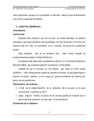 Universidad Mayor de San Andrés                                 Carrera de Economía
Lic. Reynaldo Yujra Segales                                 La Demanda de la Cerveza


todo profesional, porque en la actualidad, el mercado laboral exige profesionales

con crítica y capacidad de análisis.



   2. ASPECTOS GENERALES.

Antecedentes.

Justificación

       Elegimos este producto     por ser un bien   de mucha demanda     en nuestra

sociedad ya que logra satisfacer las necesidades de tipo terciarias o ficticias y se

observa cada vez más un incremento en el consumo por parte de la población

juvenil.

       Cabe destacar       que es un producto que        tiene mucha acogida en

acontecimientos sociales y fiestas folclóricas.

       La empresa más importante actualmente en Bolivia es la Cervecería Boliviana

Nacional (CBN), que a logrado exportar su producto a otros países.

       Además de que la cerveza ,es una bebida          que tiene un cierto grado

alcohólico, tiene consecuencias cuando se consume en exceso ya que puede llegar a

destruir el núcleo familiar y es la causa de graves accidentes de transito por

parte de los conductores .

Planteamiento del problema.

   •   ¿ Cuál es el comportamiento de la demanda de la cerveza en la zona

       central de la ciudad de La Paz ?

   •   ¿Que     impacto   tendrá, el precio de la cerveza paceña en relación con el

       precio del bien sustituto en este caso la cerveza Bock?

Formulación de la Hipótesis.



                                          3
 
